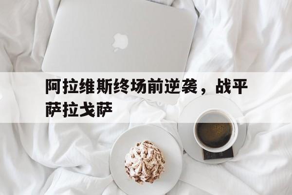 开云体育平台官网入口-包含阿拉维斯终场前逆袭，战平萨拉戈萨的词条